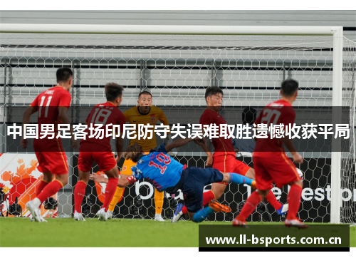 中国男足客场印尼防守失误难取胜遗憾收获平局 中国男足客场印尼防守失误难取胜遗憾收获平局