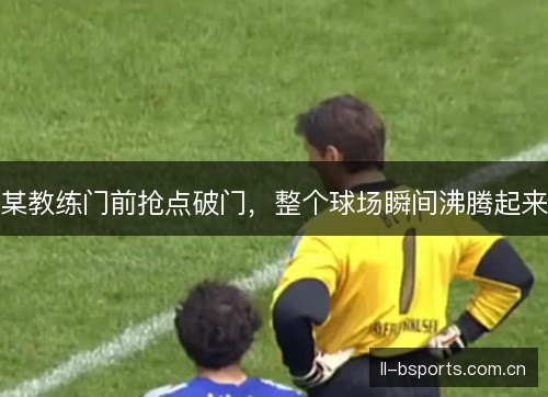 某教练门前抢点破门，整个球场瞬间沸腾起来